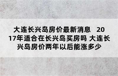 大连长兴岛房价最新消息   2017年适合在长兴岛买房吗 大连长兴岛房价两年以后能涨多少